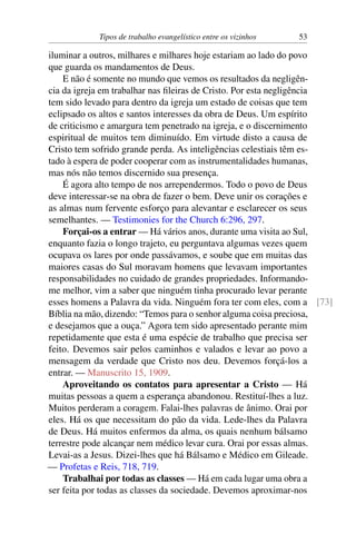 Tipos de trabalho evangelístico entre os vizinhos 53
iluminar a outros, milhares e milhares hoje estariam ao lado do povo
que guarda os mandamentos de Deus.
E não é somente no mundo que vemos os resultados da negligên-
cia da igreja em trabalhar nas fileiras de Cristo. Por esta negligência
tem sido levado para dentro da igreja um estado de coisas que tem
eclipsado os altos e santos interesses da obra de Deus. Um espírito
de criticismo e amargura tem penetrado na igreja, e o discernimento
espiritual de muitos tem diminuído. Em virtude disto a causa de
Cristo tem sofrido grande perda. As inteligências celestiais têm es-
tado à espera de poder cooperar com as instrumentalidades humanas,
mas nós não temos discernido sua presença.
É agora alto tempo de nos arrependermos. Todo o povo de Deus
deve interessar-se na obra de fazer o bem. Deve unir os corações e
as almas num fervente esforço para alevantar e esclarecer os seus
semelhantes. — Testimonies for the Church 6:296, 297.
Forçai-os a entrar — Há vários anos, durante uma visita ao Sul,
enquanto fazia o longo trajeto, eu perguntava algumas vezes quem
ocupava os lares por onde passávamos, e soube que em muitas das
maiores casas do Sul moravam homens que levavam importantes
responsabilidades no cuidado de grandes propriedades. Informando-
me melhor, vim a saber que ninguém tinha procurado levar perante
esses homens a Palavra da vida. Ninguém fora ter com eles, com a [73]
Bíblia na mão, dizendo: “Temos para o senhor alguma coisa preciosa,
e desejamos que a ouça.” Agora tem sido apresentado perante mim
repetidamente que esta é uma espécie de trabalho que precisa ser
feito. Devemos sair pelos caminhos e valados e levar ao povo a
mensagem da verdade que Cristo nos deu. Devemos forçá-los a
entrar. — Manuscrito 15, 1909.
Aproveitando os contatos para apresentar a Cristo — Há
muitas pessoas a quem a esperança abandonou. Restituí-lhes a luz.
Muitos perderam a coragem. Falai-lhes palavras de ânimo. Orai por
eles. Há os que necessitam do pão da vida. Lede-lhes da Palavra
de Deus. Há muitos enfermos da alma, os quais nenhum bálsamo
terrestre pode alcançar nem médico levar cura. Orai por essas almas.
Levai-as a Jesus. Dizei-lhes que há Bálsamo e Médico em Gileade.
— Profetas e Reis, 718, 719.
Trabalhai por todas as classes — Há em cada lugar uma obra a
ser feita por todas as classes da sociedade. Devemos aproximar-nos
 