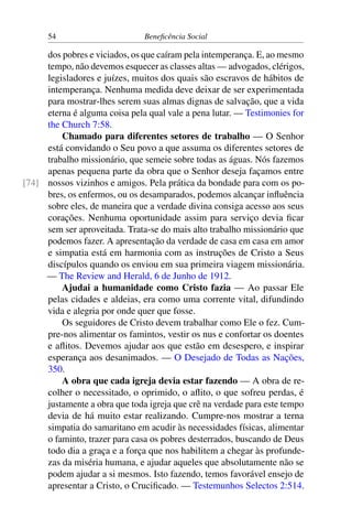54 Beneficência Social
dos pobres e viciados, os que caíram pela intemperança. E, ao mesmo
tempo, não devemos esquecer as classes altas — advogados, clérigos,
legisladores e juízes, muitos dos quais são escravos de hábitos de
intemperança. Nenhuma medida deve deixar de ser experimentada
para mostrar-lhes serem suas almas dignas de salvação, que a vida
eterna é alguma coisa pela qual vale a pena lutar. — Testimonies for
the Church 7:58.
Chamado para diferentes setores de trabalho — O Senhor
está convidando o Seu povo a que assuma os diferentes setores de
trabalho missionário, que semeie sobre todas as águas. Nós fazemos
apenas pequena parte da obra que o Senhor deseja façamos entre
nossos vizinhos e amigos. Pela prática da bondade para com os po-[74]
bres, os enfermos, ou os desamparados, podemos alcançar influência
sobre eles, de maneira que a verdade divina consiga acesso aos seus
corações. Nenhuma oportunidade assim para serviço devia ficar
sem ser aproveitada. Trata-se do mais alto trabalho missionário que
podemos fazer. A apresentação da verdade de casa em casa em amor
e simpatia está em harmonia com as instruções de Cristo a Seus
discípulos quando os enviou em sua primeira viagem missionária.
— The Review and Herald, 6 de Junho de 1912.
Ajudai a humanidade como Cristo fazia — Ao passar Ele
pelas cidades e aldeias, era como uma corrente vital, difundindo
vida e alegria por onde quer que fosse.
Os seguidores de Cristo devem trabalhar como Ele o fez. Cum-
pre-nos alimentar os famintos, vestir os nus e confortar os doentes
e aflitos. Devemos ajudar aos que estão em desespero, e inspirar
esperança aos desanimados. — O Desejado de Todas as Nações,
350.
A obra que cada igreja devia estar fazendo — A obra de re-
colher o necessitado, o oprimido, o aflito, o que sofreu perdas, é
justamente a obra que toda igreja que crê na verdade para este tempo
devia de há muito estar realizando. Cumpre-nos mostrar a terna
simpatia do samaritano em acudir às necessidades físicas, alimentar
o faminto, trazer para casa os pobres desterrados, buscando de Deus
todo dia a graça e a força que nos habilitem a chegar às profunde-
zas da miséria humana, e ajudar aqueles que absolutamente não se
podem ajudar a si mesmos. Isto fazendo, temos favorável ensejo de
apresentar a Cristo, o Crucificado. — Testemunhos Selectos 2:514.
 