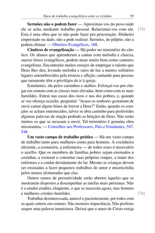 Tipos de trabalho evangelístico entre os vizinhos 55
Sermões não o podem fazer — Aproximai-vos do povo onde
ele se acha, mediante trabalho pessoal. Relacionai-vos com ele. [75]
Esta é uma obra que se não pode fazer por procuração. Dinheiro
emprestado ou dado, não a pode realizar. Sermões, do púlpito, não a
podem efetuar. — Obreiros Evangélicos, 188.
Cânticos de evangelização — Há poder no ministério do cân-
tico. Os alunos que aprenderam a cantar com melodia e clareza,
suaves hinos evangélicos, podem atuar muito bem como cantores
evangelistas. Encontrarão muitos ensejos de empregar o talento que
Deus lhes deu, levando melodia e raios de luz a muitos solitários
lugares entenebrecidos pela tristeza e aflição, cantando para pessoas
que raramente têm o privilégio de ir à igreja.
Estudantes, ide pelos caminhos e atalhos. Esforçai-vos por che-
gar em contato com as classes mais elevadas, bem como com as mais
humildes. Entrai nas casas dos ricos e nas dos pobres, e, quando
se vos ofereça ocasião, perguntai: “Acaso os senhores gostariam de
ouvir cantar alguns hinos de louvor a Deus?” Então, quando os cora-
ções se acham enternecidos, talvez se abra caminho para proferirdes
algumas palavras de oração pedindo as bênçãos de Deus. Não serão
muitos os que se recusam a ouvir. Tal ministério é genuína obra
missionária. — Conselhos aos Professores, Pais e Estudantes, 547,
548.
Um vasto campo de trabalho prático — Há um vasto campo
de trabalho tanto para mulheres como para homens. A cozinheira
eficiente, a costureira, a enfermeira — de todos estes é necessário
o auxílio. Que os membros de famílias pobres sejam ensinados a
cozinhar, a costurar e consertar suas próprias roupas, a tratar dos
enfermos e a cuidar devidamente do lar. Mesmo as crianças devem
ser ensinadas a fazer pequenos trabalhos de amor e misericórdia
pelos menos afortunados que elas.
Outros ramos de prestatividade serão abertos àqueles que se
mostrarem dispostos a desempenhar as tarefas mais próximas. Não
é o orador erudito, eloqüente, o que se necessita agora, mas homens
e mulheres cristãos humildes. [76]
Trabalhai desinteressada, amável e pacientemente, por todos com
os quais entreis em contato. Não mostreis impaciência. Não profirais
sequer uma palavra inamistosa. Deixai que o amor de Cristo esteja
 