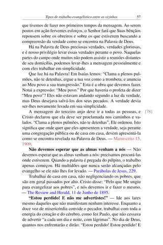 Tipos de trabalho evangelístico entre os vizinhos 57
que tivemos de fazer nos primeiros tempos da mensagem. Ao serem
postos em ação ferventes esforços, o Senhor fará que Suas bênçãos
repousem sobre os obreiros e sobre os que estiverem buscando a
compreensão da verdade como se encontra na Palavra de Deus.
Há na Palavra de Deus preciosas verdades, verdades gloriosas,
e é nosso privilégio levar essas verdades perante o povo. Naquelas
partes do campo onde muitos não podem assistir a reuniões distantes
de seu domicílio, podemos levar-lhes a mensagem pessoalmente e
com eles trabalhar em simplicidade.
Que luz há na Palavra! Em Isaías lemos: “Clama a plenos pul-
mões, não te detenhas, ergue a tua voz como a trombeta, e anuncia
ao Meu povo a sua transgressão.” Esta é a obra que devemos fazer.
Notai a expressão: “Meu povo.” Por que haveria o profeta de dizer
“Meu povo”? Eles não estavam andando segundo a luz da verdade,
mas Deus desejava salvá-los dos seus pecados. A verdade devia
ser-lhes novamente levada em sua simplicidade.
A mensagem do terceiro anjo deve ir a todas as pessoas, e [78]
Cristo declarou que ela deve ser proclamada nos caminhos e va-
lados. “Clama a plenos pulmões, não te detenhas”, Ele ordenou. Isto
significa que onde quer que eles apresentem a verdade, seja perante
uma congregação pública ou de casa em casa, devem apresentá-la
como se encontra revelada na Palavra de Deus. — Manuscrito 15,
1909.
Não devemos esperar que as almas venham a nós — Não
devemos esperar que as almas venham a nós: precisamos procurá-las
onde estiverem. Quando a palavra é pregada do púlpito, o trabalho
apenas começou. Há multidões que nunca serão alcançadas pelo
evangelho se ele não lhes for levado. — Parábolas de Jesus, 229.
Trabalhai de casa em casa, não negligenciando os pobres, que
são em geral passados por alto. Cristo disse: “Pelo que Me ungiu
para evangelizar aos pobres”, e nós devemos ir e fazer o mesmo.
— The Review and Herald, 11 de Junho de 1895.
“Estou perdido! E não me advertistes!” — Ide aos lares
mesmo daqueles que não manifestam nenhum interesse. Enquanto a
doce voz de misericórdia convide o pecador, trabalhai com toda a
energia do coração e do cérebro, como fez Paulo, que não cessava
de advertir “a cada um dia e noite, com lágrimas”. No dia de Deus,
quantos nos enfrentarão e dirão: “Estou perdido! Estou perdido! E
 