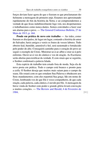 Tipos de trabalho evangelístico entre os vizinhos 59
forços deviam fazer agora do que o fizeram os que proclamaram tão
fielmente a mensagem do primeiro anjo. Estamos nos aproximando
rapidamente do fim da história da Terra; e ao compreendermos a
verdade de que Jesus indubitavelmente logo virá, nos despertaremos
e trabalharemos como nunca dantes. Somos convidados a fazer soar
um alarma para o povo. — The General Conference Bulletin, 27 de
Maio de 1913, p. 164.
Ponde em prática de novo este trabalho — Ao irdes, como
fizeram os discípulos, de lugar em lugar, contando a história do amor
do Salvador, fareis amigos e vereis os frutos de vossos labores. Todo
obreiro leal, humilde, amorável e fiel, será sustentado e fortalecido
pelo poder do alto. Conseguirá caminho para o coração do povo ao
seguir o exemplo de Cristo. Ministrar-se-á ao aflito e orar-se-á pelo
enfermo. Ouvir-se-á voz de cântico e voz de oração. As Escrituras
serão abertas para testificar da verdade. E com sinais que se seguirão,
o Senhor confirmará a palavra falada.
Esta espécie de trabalho tem estado fora de moda. Seja ela de
novo posta em prática. Todo o campo está branco e pronto para
a ceifa. O Senhor deseja que muitos mais saiam para o campo da
seara. Ele estará com os que estudam Sua Palavra e obedecem aos
Seus mandamentos; com eles repartirá Sua graça. Ide em nome de
Cristo, lembrando-vos de que Ele é vosso companheiro, de que cada
oração, cada palavra, cada cântico, é ouvido por Ele. A mensagem da
breve vinda do Senhor com poder e grande glória levará convicção
a muitos corações. — The Review and Herald, 4 de Fevereiro de
1904. [81]
 