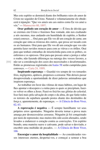62 Beneficência Social
Mas este espírito se derreterá diante dos brilhantes raios do amor de
Cristo no seguidor de Cristo. Natural e voluntariamente ele obede-
cerá à injunção: “Que vos ameis uns aos outros como Eu vos amei a
vós.” — Manuscrito 60, 1897.
Orar pedindo um coração de amor — É fora de dúvida que
se crermos em Cristo e fizermos Sua vontade, não nos exaltando
a nós mesmos, mas andando em humildade de espírito, o Senhor
estará conosco. ... Orai para que Ele vos dê um coração de carne, um
coração que sinta as tristezas dos outros, que possa ser tocado com
os ais humanos. Orai para que Ele vos dê um coração que vos não
permita fazer ouvidos moucos para com as viúvas e os órfãos. Orai
para que tenhais entranhas de misericórdia para com os pobres, os
enfermos e os opressos. Orai para que possais amar a justiça e odiar
o roubo, não fazendo diferenças na outorga dos vossos favores, a
não ser a consideração dos casos dos necessitados e desafortunados.[84]
Então as promessas registradas em Isaías 58 serão cumpridas para
convosco. — Carta 24, 1889.
Inspirando esperança — Guardai-vos sempre de vos tornardes
frios, negligentes, apáticos, propensos a censurar. Não deixeis passar
desaproveitada a oportunidade de dizer palavras animadoras que
inspirem esperança.
Ao trabalhar em favor das vítimas de maus hábitos, em lugar de
lhes apontar o desespero e a ruína para os quais se precipitam, fazei-
os volver os olhos a Jesus. Fazei-os fixá-los nas glórias do celestial.
Isso fará mais pela salvação do corpo e da alma, do que farão todos
os terrores da sepultura quando postos diante dos destituídos de
força e, aparentemente, de esperanças. — A Ciência do Bom Viver,
62, 63.
A reprovação é negativa — É sempre humilhante ver seus
próprios erros apontados. Ninguém deveria tornar a prova mais
amarga por desnecessárias censuras. Ninguém já foi conquistado
por meio de repreensão; mas muitos têm sido assim alienados, sendo
levados a endurecer o coração contra as convicções. Um espírito
brando, uma maneira suave e cativante, pode salvar o desviado, e
encobrir uma multidão de pecados. — A Ciência do Bom Viver,
166.
Encorajar o amor da hospitalidade — Ao considerardes vos-
sos interesses eternos, despertai-vos, e começai a semear a boa
 