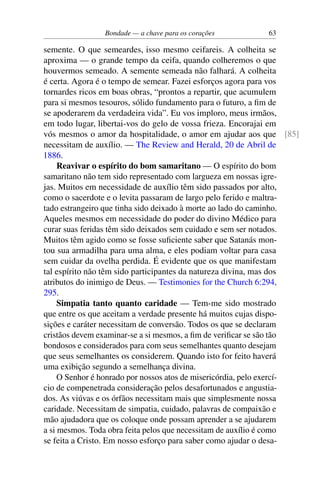Bondade — a chave para os corações 63
semente. O que semeardes, isso mesmo ceifareis. A colheita se
aproxima — o grande tempo da ceifa, quando colheremos o que
houvermos semeado. A semente semeada não falhará. A colheita
é certa. Agora é o tempo de semear. Fazei esforços agora para vos
tornardes ricos em boas obras, “prontos a repartir, que acumulem
para si mesmos tesouros, sólido fundamento para o futuro, a fim de
se apoderarem da verdadeira vida”. Eu vos imploro, meus irmãos,
em todo lugar, libertai-vos do gelo de vossa frieza. Encorajai em
vós mesmos o amor da hospitalidade, o amor em ajudar aos que [85]
necessitam de auxílio. — The Review and Herald, 20 de Abril de
1886.
Reavivar o espírito do bom samaritano — O espírito do bom
samaritano não tem sido representado com largueza em nossas igre-
jas. Muitos em necessidade de auxílio têm sido passados por alto,
como o sacerdote e o levita passaram de largo pelo ferido e maltra-
tado estrangeiro que tinha sido deixado à morte ao lado do caminho.
Aqueles mesmos em necessidade do poder do divino Médico para
curar suas feridas têm sido deixados sem cuidado e sem ser notados.
Muitos têm agido como se fosse suficiente saber que Satanás mon-
tou sua armadilha para uma alma, e eles podiam voltar para casa
sem cuidar da ovelha perdida. É evidente que os que manifestam
tal espírito não têm sido participantes da natureza divina, mas dos
atributos do inimigo de Deus. — Testimonies for the Church 6:294,
295.
Simpatia tanto quanto caridade — Tem-me sido mostrado
que entre os que aceitam a verdade presente há muitos cujas dispo-
sições e caráter necessitam de conversão. Todos os que se declaram
cristãos devem examinar-se a si mesmos, a fim de verificar se são tão
bondosos e considerados para com seus semelhantes quanto desejam
que seus semelhantes os considerem. Quando isto for feito haverá
uma exibição segundo a semelhança divina.
O Senhor é honrado por nossos atos de misericórdia, pelo exercí-
cio de compenetrada consideração pelos desafortunados e angustia-
dos. As viúvas e os órfãos necessitam mais que simplesmente nossa
caridade. Necessitam de simpatia, cuidado, palavras de compaixão e
mão ajudadora que os coloque onde possam aprender a se ajudarem
a si mesmos. Toda obra feita pelos que necessitam de auxílio é como
se feita a Cristo. Em nosso esforço para saber como ajudar o desa-
 