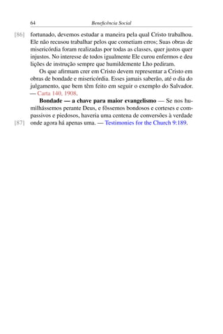 64 Beneficência Social
fortunado, devemos estudar a maneira pela qual Cristo trabalhou.[86]
Ele não recusou trabalhar pelos que cometiam erros; Suas obras de
misericórdia foram realizadas por todas as classes, quer justos quer
injustos. No interesse de todos igualmente Ele curou enfermos e deu
lições de instrução sempre que humildemente Lho pediram.
Os que afirmam crer em Cristo devem representar a Cristo em
obras de bondade e misericórdia. Esses jamais saberão, até o dia do
julgamento, que bem têm feito em seguir o exemplo do Salvador.
— Carta 140, 1908.
Bondade — a chave para maior evangelismo — Se nos hu-
milhássemos perante Deus, e fôssemos bondosos e corteses e com-
passivos e piedosos, haveria uma centena de conversões à verdade
onde agora há apenas uma. — Testimonies for the Church 9:189.[87]
 