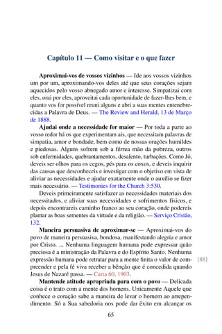 Capítulo 11 — Como visitar e o que fazer
Aproximai-vos de vossos vizinhos — Ide aos vossos vizinhos
um por um, aproximando-vos deles até que seus corações sejam
aquecidos pelo vosso abnegado amor e interesse. Simpatizai com
eles, orai por eles, aproveitai cada oportunidade de fazer-lhes bem, e
quanto vos for possível reuni alguns e abri a suas mentes entenebre-
cidas a Palavra de Deus. — The Review and Herald, 13 de Março
de 1888.
Ajudai onde a necessidade for maior — Por toda a parte ao
vosso redor há os que experimentam ais, que necessitam palavras de
simpatia, amor e bondade, bem como de nossas orações humildes
e piedosas. Alguns sofrem sob a férrea mão da pobreza, outros
sob enfermidades, quebrantamentos, desalento, turbações. Como Jó,
deveis ser olhos para os cegos, pés para os coxos, e deveis inquirir
das causas que desconheceis e investigar com o objetivo em vista de
aliviar as necessidades e ajudar exatamente onde o auxílio se fizer
mais necessário. — Testimonies for the Church 3:530.
Deveis primeiramente satisfazer as necessidades materiais dos
necessitados, e aliviar suas necessidades e sofrimentos físicos, e
depois encontrareis caminho franco ao seu coração, onde podereis
plantar as boas sementes da virtude e da religião. — Serviço Cristão,
132.
Maneira persuasiva de aproximar-se — Aproximai-vos do
povo de maneira persuasiva, bondosa, manifestando alegria e amor
por Cristo. ... Nenhuma linguagem humana pode expressar quão
preciosa é a ministração da Palavra e do Espírito Santo. Nenhuma
expressão humana pode retratar para a mente finita o valor de com- [88]
preender e pela fé viva receber a bênção que é concedida quando
Jesus de Nazaré passa. — Carta 60, 1903.
Mantende atitude apropriada para com o povo — Delicada
coisa é o trato com a mente dos homens. Unicamente Aquele que
conhece o coração sabe a maneira de levar o homem ao arrepen-
dimento. Só a Sua sabedoria nos pode dar êxito em alcançar os
65
 