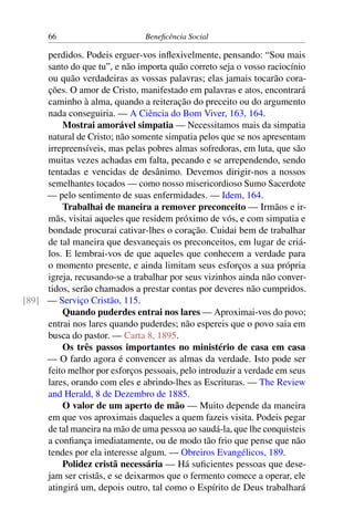 66 Beneficência Social
perdidos. Podeis erguer-vos inflexivelmente, pensando: “Sou mais
santo do que tu”, e não importa quão correto seja o vosso raciocínio
ou quão verdadeiras as vossas palavras; elas jamais tocarão cora-
ções. O amor de Cristo, manifestado em palavras e atos, encontrará
caminho à alma, quando a reiteração do preceito ou do argumento
nada conseguiria. — A Ciência do Bom Viver, 163, 164.
Mostrai amorável simpatia — Necessitamos mais da simpatia
natural de Cristo; não somente simpatia pelos que se nos apresentam
irrepreensíveis, mas pelas pobres almas sofredoras, em luta, que são
muitas vezes achadas em falta, pecando e se arrependendo, sendo
tentadas e vencidas de desânimo. Devemos dirigir-nos a nossos
semelhantes tocados — como nosso misericordioso Sumo Sacerdote
— pelo sentimento de suas enfermidades. — Idem, 164.
Trabalhai de maneira a remover preconceito — Irmãos e ir-
mãs, visitai aqueles que residem próximo de vós, e com simpatia e
bondade procurai cativar-lhes o coração. Cuidai bem de trabalhar
de tal maneira que desvaneçais os preconceitos, em lugar de criá-
los. E lembrai-vos de que aqueles que conhecem a verdade para
o momento presente, e ainda limitam seus esforços a sua própria
igreja, recusando-se a trabalhar por seus vizinhos ainda não conver-
tidos, serão chamados a prestar contas por deveres não cumpridos.
— Serviço Cristão, 115.[89]
Quando puderdes entrai nos lares — Aproximai-vos do povo;
entrai nos lares quando puderdes; não espereis que o povo saia em
busca do pastor. — Carta 8, 1895.
Os três passos importantes no ministério de casa em casa
— O fardo agora é convencer as almas da verdade. Isto pode ser
feito melhor por esforços pessoais, pelo introduzir a verdade em seus
lares, orando com eles e abrindo-lhes as Escrituras. — The Review
and Herald, 8 de Dezembro de 1885.
O valor de um aperto de mão — Muito depende da maneira
em que vos aproximais daqueles a quem fazeis visita. Podeis pegar
de tal maneira na mão de uma pessoa ao saudá-la, que lhe conquisteis
a confiança imediatamente, ou de modo tão frio que pense que não
tendes por ela interesse algum. — Obreiros Evangélicos, 189.
Polidez cristã necessária — Há suficientes pessoas que dese-
jam ser cristãs, e se deixarmos que o fermento comece a operar, ele
atingirá um, depois outro, tal como o Espírito de Deus trabalhará
 