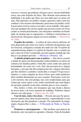 Como visitar e o que fazer 67
conosco e veremos que podemos alcançar o povo, não por habilidade
nossa, mas pelo Espírito de Deus. Não obstante necessitamos da
habilidade e do poder que Deus nos tem dado para ser posto em
ação. Não queremos ser neófitos sempre; queremos saber como nos
conduzir a nós mesmos devidamente; precisamos de polidez cristã.
E precisamos levá-la conosco em todo o nosso trabalho. Não quere-
mos que qualquer das arestas agudas que possam existir em nosso
caráter se tornem preeminentes, mas desejamos trabalhar em humil-
dade, de maneira que as esqueçamos, e melhores características se
desenvolvam. Desejamos alegria em nosso trabalho. — Manuscrito
10, 1888. [90]
O poder da cortesia — A cultura de uma cortesia uniforme, de
uma disposição para fazer aos outros conforme desejaríamos que
nos fizessem, extinguiria a metade dos males da vida. O espírito de
engrandecimento próprio é o espírito de Satanás; mas o coração em
que o amor de Cristo é acalentado, possuirá aquela caridade que não
busca o seu próprio proveito. — Patriarcas e Profetas, 128.
A atitude própria para com os pobres — Não deveis assumir
a atitude de quem está demonstrando condescendência ao entrar em
contato com famílias pobres. Falai-lhes como sendo eles parte da
humanidade, tal como vós o sois. Eles não possuem luz e alegria
bastantes, e por que não lhes proporcionar luz e alegria adicionais
que lhes ilumine o caminho e encha-lhes o coração? O que neces-
sitamos é a terna simpatia de Jesus Cristo, para então podermos
abrir caminho diretamente aos seus corações. Precisamos vestir-nos
a nós mesmos, não com pompa, mas com simplicidade, para que
sintam que somos iguais a eles, tendo considerado que eram dignos
da salvação, podendo assim abrir caminho para os seus corações.
Ora, irmãos e irmãs, nós desejamos que seja tirada a dureza
de nossa alma e de nossa maneira de trabalhar. Podemos educar
obreiros em cada igreja. — Manuscrito 10, 1888.
Usar de tato, como o fez Jesus — Possuía tato para Se aproxi-
mar do espírito mais cheio de preconceitos, surpreendendo-o com
ilustrações que lhe prendiam a atenção. Por intermédio da imagi-
nação, chegava-lhes à alma. — O Desejado de Todas as Nações,
183.
Promover o encorajamento — Não profirais uma palavra de
desalento, pois tais palavras agradam a Satanás. Falai da bondade
 