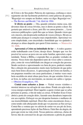 68 Beneficência Social
de Cristo e de Seu poder. Palavras de esperança, confiança e enco-
rajamento são tão facilmente proferíveis como palavras de queixa.[91]
“Regozijai-vos sempre no Senhor; outra vez digo: Regozijai-vos.”
— The Review and Herald, 7 de Abril de 1904.
Ir direto ao ponto — Ora, quando entramos numa casa, não
devemos falar de coisas frívolas, mas ir direto ao ponto e dizer: Eu
gostaria que amásseis a Jesus, pois Ele vos amou primeiro. ... Levai
convosco publicações e pedi-lhes que as leiam. Quando virem que
sois sinceros, não desprezarão nenhum de vossos esforços. Há um ca-
minho para alcançar os corações mais empedernidos. Aproximai-vos
com simplicidade, com sinceridade e humildade que vos ajudarão a
alcançar as almas daqueles por quem Cristo morreu. — Manuscrito
10, 1888.
Apresentai a Cristo na intimidade do lar — A todos quantos
estão trabalhando com Cristo, desejo dizer: Sempre que vos for
possível ter acesso ao povo em seu serão familiar, aproveitai a opor-
tunidade. Tomai a Bíblia, e exponde-lhes as grandes verdades da
mesma. Vosso êxito não dependerá tanto de vosso saber e consecu-
ções, como de vossa habilidade em chegar ao coração das pessoas.
Sendo sociáveis e aproximando-vos bem do povo, podereis mudar-
lhes a direção dos pensamentos muito mais facilmente do que pelos
mais bem feitos discursos. A apresentação de Cristo em família, e
em pequenas reuniões em casas particulares, é muitas vezes mais
bem-sucedida em atrair almas para Jesus, do que sermões feitos ao
ar livre, às turbas em movimento, ou mesmo em salões e igrejas.
— Obreiros Evangélicos, 193.
Contai como achastes a Jesus — Visitai vossos vizinhos e
mostrai interesse na salvação de suas almas. Ponde em ação toda a
vossa energia espiritual. Dizei àqueles a quem visitais que se acha
próximo às portas, o fim de todas as coisas. O Senhor Jesus Cristo
abrirá a porta do coração deles, fazendo uma duradoura impressão[92]
em seu espírito. Esforçai-vos por despertar homens e mulheres de
sua insensibilidade espiritual. Dizei-lhes como encontrastes Jesus, e
como tendes sido abençoados desde que vos pusestes ao Seu serviço.
Contai-lhes a ventura que vos advém de sentar-vos aos pés de Jesus,
aprendendo preciosas lições de Sua Palavra. Falai-lhes da alegria, do
gozo que existe na vida cristã. Vossas palavras calorosas, cheias de
fervor, hão de convencê-los de que encontrastes a pérola de grande
 