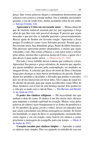 Como visitar e o que fazer 69
preço. Que vossas palavras alegres e animadoras demonstrem que
achastes com certeza a estrada melhor. Isto é trabalho missionário
genuíno, e em ele sendo feito, muitos acordarão como de um sonho.
— Serviço Cristão, 124.
Apresentai a Cristo em seu tocante amor — Muitas almas há
que de maneira indizível anseiam por luz, por segurança e força
além do que lhes tem sido possível alcançar. É preciso que sejam
buscadas e que por elas se trabalhe paciente e perseverantemente.
Buscai ajuda do Senhor em fervente oração. Apresentai a Jesus
porque O conheceis como vosso Salvador pessoal. Permiti que o
Seu tocante amor, Sua abundante graça, fluam de lábios humanos.
Não precisais apresentar pontos doutrinários, a menos que sejais
solicitados a isto. Mas tomai a Palavra, e com amor terno e solícito
pelas almas, mostrai-lhes a preciosa justiça de Cristo, a quem vós e
eles deveis ir para serdes salvos. — Manuscrito 27, 1895.
Em todo o vosso trabalho deixai evidente que conheceis a Jesus.
Apresentai Sua pureza e graça salvadora, de maneira que aqueles
por quem trabalhais possam, pela contemplação, ser mudados na
imagem divina. A corrente que desce do trono de Deus é bastante
longa para alcançar as mais baixas profundezas do pecado. Erguei
diante dos perdidos e desolados o Salvador que perdoa os pecados, [93]
pois fez divina intercessão em favor deles. Ele é capaz de erguê-los
do abismo do pecado, para que sejam reconhecidos como filhos de
Deus, herdeiros com Cristo de uma herança imortal. Eles podem ter
a vida que se mede com a vida de Deus. — The Review and Herald,
11 de Abril de 1912.
O poder dos cânticos religiosos — Há necessidade dos que
tenham o dom do canto. O cântico é um dos meios mais eficazes
para imprimir a verdade espiritual no coração. Muitas vezes pelas
palavras do cântico sacro franquearam-se as fontes de penitência e
fé. Os membros da igreja, jovens e velhos, devem ser educados para
que saiam a proclamar esta última mensagem ao mundo. Se forem
em humildade, os anjos de Deus os acompanharão, ensinando-lhes
como erguer a voz em oração, como fazê-lo em cântico, e como
proclamar a mensagem do evangelho para este tempo. — Idem, 6
de Junho de 1912.
Corações tocados por cânticos simples — Aprendei a cantar
os cânticos mais simples. Eles vos ajudarão no trabalho de casa em
 