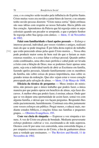 70 Beneficência Social
casa, e os corações serão tocados pela influência do Espírito Santo.
Cristo muitas vezes era ouvido a cantar hinos de louvor; e no entanto
tenho ouvido pessoas dizerem: “Cristo nunca sorria.” Quão errôneas
são suas idéias com respeito ao nosso Salvador. Havia júbilo em
Seu coração. Aprendemos da Palavra que há regozijo entre os anjos
celestiais quando um pecador se arrepende, e que o próprio Senhor
Se regozija sobre Sua igreja com cântico. — Idem, 11 de Novembro
de 1902.
Falai com familiaridade e fazei apelos pessoais — Esforço e
interesse pessoal, individual, por vossos vizinhos e amigos, realizará
mais do que se pode imaginar. É por falta desta espécie de trabalho
que estão perecendo almas pelas quais Cristo morreu. ... Vossa obra[94]
pode produzir maior soma de bem real do que o fariam as mais
extensas reuniões, se a estas faltar o esforço pessoal. Quando ambos
estão combinados, uma obra mais perfeita e cabal pode ser levada
a êxito com a bênção de Deus; mas se podemos fazer apenas uma
parte, seja esta a individual tarefa de abrir as Escrituras em família,
fazendo apelos pessoais, falando familiarmente com os membros
da família, não sobre coisas de pouca importância, mas sobre os
grandes temas da redenção. Que eles vejam estar o vosso coração
preocupado pela salvação de almas. — Idem, 13 de Março de 1888.
Eficácia da técnica de perguntas — Meus irmãos do minis-
tério, não penseis que o único trabalho que podeis fazer, a única
maneira por que podeis operar em benefício de almas, seja fazer dis-
cursos. A melhor obra que podeis fazer, é ensinar, educar. Onde quer
que se vos depare uma oportunidade de assim fazer, sentai-vos com
alguma família, e deixai que vos façam perguntas. Respondei-lhes
então pacientemente, humildemente. Continuai esta obra juntamente
com vossos esforços em público. Pregai menos, e educai mais, me-
diante estudos bíblicos, e orações feitas nas famílias e pequenos
grupos. — Obreiros Evangélicos, 193.
Com voz cheia de simpatia — Expresse a voz simpatia e ter-
nura. A voz de Cristo era plena de bondade. Mediante perseverante
esforço podemos cultivar a voz, escoimando-a de toda aspereza.
Oremos com fé por uma voz convertida, uma convertida língua, e
por simpatia e ternura como as de Cristo, a fim de ganharmos almas
para a verdade que ensinamos. — The Review and Herald, 11 de
Novembro de 1902.
 