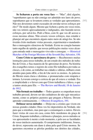 Como visitar e o que fazer 71
Se fecharem a porta em vossa face — “Mas”, dirá alguém,
“suponhamos que eu não consiga ser admitido nos lares do povo;
suponhamos que se levantem contra as verdades que apresentamos. [95]
Não nos deveremos sentir escusados de envidar novos esforços por
eles?” De modo algum. Mesmo que fechem a porta em vosso rosto,
não vos retireis apressadamente e indignados, não fazendo novos
esforços, por salvá-los. Pedi a Deus, com fé, que vos dê acesso a
essas mesmas almas. Não cesseis vossos esforços, mas estudai e
planejai até que encontreis algum outro meio de atingi-los. Se não
tiverdes êxito mediante visitas pessoais, experimentai-o mandando-
lhes o mensageiro silencioso da Verdade. Existe no coração humano
tanto orgulho de opinião, que nossas publicações muitas vezes alcan-
çam entrada onde o mensageiro vivo não o consegue. — Historical
Sketches of the Foreign Missions of the Seventh Day Adventist, 150.
Como Cristo se aproximava do povo — Receberemos muitas
instruções para nosso trabalho, de um estudo dos métodos de traba-
lho de Cristo, e Sua maneira de Se aproximar do povo. Na história
dos evangelhos temos o registro de como Ele trabalhava por todas as
classes, e de como, ao trabalhar nas cidades e aldeias, milhares eram
atraídos para junto dEle, a fim de Lhe ouvir os ensinos. As palavras
do Mestre eram claras e distintas, e pronunciadas com simpatia e
ternura. Levavam consigo a certeza de que ali estava a verdade. Era
a simplicidade e o fervor com que Cristo trabalhava e falava, o que
a tantos atraía para Ele. — The Review and Herald, 18 de Janeiro
de 1912.
Não formais no trabalho — Todos quantos se empenham nesse
trabalho pessoal, devem ser tão cuidadosos de não agir mecanica-
mente, como os próprios pastores que pregam a Palavra. Devem
aprender continuamente. — Obreiros Evangélicos, 193.
Delinear novos métodos — Dirijo-me a cristãos que vivem em
nossas grandes cidades: Deus vos fez depositários da Verdade, não
para que a retenhais, mas para que a comuniqueis a outros. Deveis
fazer visitas de casa em casa, como fiéis mordomos da graça de [96]
Cristo. Enquanto trabalhais, e delineais e planejais, novos métodos se
vos apresentarão à mente a todo momento, e pelo uso as faculdades
de vosso intelecto aumentarão. O cumprimento indiferente, frouxo,
do dever, representa um dano à alma pela qual Cristo morreu. Se
queremos encontrar as pérolas perdidas nos detritos das cidades,
 