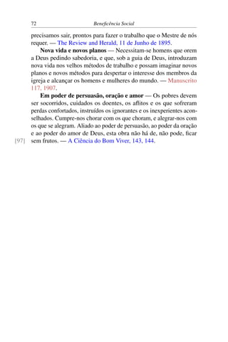 72 Beneficência Social
precisamos sair, prontos para fazer o trabalho que o Mestre de nós
requer. — The Review and Herald, 11 de Junho de 1895.
Nova vida e novos planos — Necessitam-se homens que orem
a Deus pedindo sabedoria, e que, sob a guia de Deus, introduzam
nova vida nos velhos métodos de trabalho e possam imaginar novos
planos e novos métodos para despertar o interesse dos membros da
igreja e alcançar os homens e mulheres do mundo. — Manuscrito
117, 1907.
Em poder de persuasão, oração e amor — Os pobres devem
ser socorridos, cuidados os doentes, os aflitos e os que sofreram
perdas confortados, instruídos os ignorantes e os inexperientes acon-
selhados. Cumpre-nos chorar com os que choram, e alegrar-nos com
os que se alegram. Aliado ao poder de persuasão, ao poder da oração
e ao poder do amor de Deus, esta obra não há de, não pode, ficar
sem frutos. — A Ciência do Bom Viver, 143, 144.[97]
 