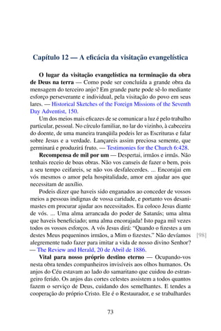 Capítulo 12 — A eficácia da visitação evangelística
O lugar da visitação evangelística na terminação da obra
de Deus na terra — Como pode ser concluída a grande obra da
mensagem do terceiro anjo? Em grande parte pode sê-lo mediante
esforço perseverante e individual, pela visitação do povo em seus
lares. — Historical Sketches of the Foreign Missions of the Seventh
Day Adventist, 150.
Um dos meios mais eficazes de se comunicar a luz é pelo trabalho
particular, pessoal. No círculo familiar, no lar do vizinho, à cabeceira
do doente, de uma maneira tranqüila podeis ler as Escrituras e falar
sobre Jesus e a verdade. Lançareis assim preciosa semente, que
germinará e produzirá fruto. — Testimonies for the Church 6:428.
Recompensa de mil por um — Despertai, irmãos e irmãs. Não
tenhais receio de boas obras. Não vos canseis de fazer o bem, pois
a seu tempo ceifareis, se não vos desfalecerdes. ... Encorajai em
vós mesmos o amor pela hospitalidade, amor em ajudar aos que
necessitam de auxílio.
Podeis dizer que haveis sido enganados ao conceder de vossos
meios a pessoas indignas de vossa caridade, e portanto vos desani-
mastes em procurar ajudar aos necessitados. Eu coloco Jesus diante
de vós. ... Uma alma arrancada do poder de Satanás; uma alma
que haveis beneficiado; uma alma encorajada! Isto paga mil vezes
todos os vossos esforços. A vós Jesus dirá: “Quando o fizestes a um
destes Meus pequeninos irmãos, a Mim o fizestes.” Não devíamos [98]
alegremente tudo fazer para imitar a vida de nosso divino Senhor?
— The Review and Herald, 20 de Abril de 1886.
Vital para nosso próprio destino eterno — Ocupando-vos
nesta obra tendes companheiros invisíveis aos olhos humanos. Os
anjos do Céu estavam ao lado do samaritano que cuidou do estran-
geiro ferido. Os anjos das cortes celestes assistem a todos quantos
fazem o serviço de Deus, cuidando dos semelhantes. E tendes a
cooperação do próprio Cristo. Ele é o Restaurador, e se trabalhardes
73
 