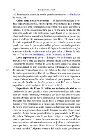 74 Beneficência Social
sob Sua superintendência, vereis grandes resultados. — Parábolas
de Jesus, 388.
Cristo entra nos lares com eles — O Senhor deseja que a ver-
dade seja levada ao povo, e isto só pode ser conseguido pelo esforço
pessoal. Muito está compreendido na ordem: “Saí pelos caminhos e
valados, e forçai-os a entrar, para que a minha casa se encha.” Há
uma obra ainda não feita neste ramo, e que deverá sê-lo. Ensinem os
obreiros de Deus a verdade em famílias, aproximando-se desses por
quem trabalham. Se assim cooperarem com Deus, Ele os revestirá
de poder espiritual. Cristo os guiará em seu trabalho, com eles en-
trando nas casas do povo e dando-lhes palavras que farão profunda
impressão no coração dos ouvintes. O Espírito Santo abrirá corações
e mentes a fim de receberem os raios provindos da Fonte de toda
luz. — The Review and Herald, 29 de Dezembro de 1904.
Levai esperança ao povo — É impossível ao homem que crê
em Cristo ver a obra que precisa ser feita e nada fazer não obstante.
Diariamente devemos receber do Céu o bálsamo curador da graça de
Deus para reparti-lo com os necessitados e sofredores. Os seguidores
de Cristo devem conhecer os ais dos pobres e dos seus vizinhos mais[99]
de perto e procurar levar-lhes alívio. Os que têm uma vida escura e
magoada são precisamente aqueles a quem devemos levar esperança,
porque Cristo é o seu Salvador. Não haverá quem possa ir de casa
em casa, de família em família, e repetir o A B C da verdadeira
experiência cristã? — Idem, 11 de Abril de 1912.
Experiência de Ellen G. White no trabalho de visitas —
Lembro-me de que, quando o poder convertedor de Deus veio sobre
mim em minha meninice, eu desejava que todos igualmente alcan-
çassem a bênção que eu havia alcançado, e não conseguia descansar
enquanto não lhes houvesse falado disto. Comecei a palestrar com
minhas jovens companheiras e fui aos seus lares para com elas falar
de minha experiência, de quão precioso o Salvador era para mim,
como eu desejava servi-Lo e quanto desejava que elas O servissem
também. Assim foi-me possível falar da preciosidade de Cristo e
dizer-lhes: “Não gostaríeis de ajoelhar comigo em oração?” Algu-
mas se ajoelhavam e outras ficavam assentadas em suas cadeiras,
mas antes de desistirmos todas estavam de joelhos e podíamos orar
juntas por horas, até que a última dissesse: “Creio que Jesus perdoou
os meus pecados.” Algumas vezes o Sol nascia antes que abando-
 