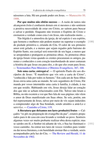 A eficácia da visitação evangelística 75
nássemos a luta. Há um grande poder em Jesus. — Manuscrito 10,
1888.
Por que muitos não obtêm sucesso — A razão de tantos não
alcançarem êxito é confiarem demais em si mesmos e não sentirem
a positiva necessidade de estar em Cristo, ao saírem para buscar
e salvar o perdido. Enquanto não tiverem o Espírito de Cristo e
ensinarem a verdade como esta é em Jesus, não realizarão muito. ...
Tão frígida é a atmosfera da igreja, de tal espécie é seu espírito,
que homens e mulheres não podem manter ou suportar o exemplo [100]
de piedade primitiva e, oriunda do Céu. O calor de seu primeiro
amor está gelado, e a menos que sejam regados pelo batismo do
Espírito Santo, seu castiçal será removido de seu lugar, a menos que
se arrependam e pratiquem as primeiras obras. As primeiras obras
da igreja foram vistas quando os crentes procuraram os amigos, pa-
rentes e conhecidos e com coração transbordando de amor contaram
a história do que Jesus era para eles, e do que eles eram para Jesus.
— Testemunhos Para Ministros e Obreiros Evangélicos, 167, 168.
Sois uma carta; entregai-a! — O apóstolo Paulo diz aos dis-
cípulos de Jesus: “É manifesto que vós sois a carta de Cristo”,
“conhecida e lida por todos os homens.” Em cada um de Seus filhos
Jesus envia uma carta ao mundo. Se sois seguidores de Cristo, Ele
manda por vosso intermédio uma carta à família, à cidade, à rua
em que residis. Habitando em vós, Jesus deseja falar ao coração
dos que não se acham relacionados com Ele. Talvez não leiam a
Bíblia, ou não escutem a voz que lhes fala de suas páginas; não vêem
o amor de Deus manifestado em Suas obras. Se sois, porém, um
fiel representante de Jesus, talvez por meio de vós sejam induzidos
a compreender algo de Sua bondade, sendo atraídos a amá-Lo e
servi-Lo. — Caminho a Cristo, 119.
A literatura que deixamos nos lares produzirá frutos — Cal-
çados “os pés na preparação do evangelho da paz”, estareis prepa-
rados para ir de casa em casa levando a verdade ao povo. Sentireis
algumas vezes ser muito probante realizar obra desta espécie; mas
se sairdes em fé, o Senhor irá adiante de vós, e Sua luz iluminará o [101]
vosso caminho. Ao entrar nos lares de vossos vizinhos para vender
ou dar nossa literatura, e em humildade ensinar-lhes a verdade, sereis
acompanhados pela luz do Céu. — The Review and Herald, 11 de
Novembro de 1902.
 