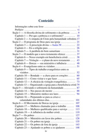 Conteúdo
Informações sobre este livro . . . . . . . . . . . . . . . . . . . . . . . . . . . . i
Prefácio . . . . . . . . . . . . . . . . . . . . . . . . . . . . . . . . . . . . . . . . . . . . vi
Seção 1 — A filosofia divina do sofrimento e da pobreza . . . . . . 9
Capítulo 1 — Por que a pobreza e o sofrimento? . . . . . . . . . 10
Capítulo 2 — A simpatia de Cristo pela humanidade sofredora 17
Seção 2 — O programa de Deus para sua igreja . . . . . . . . . . . . . 21
Capítulo 3 — A prescrição divina — Isaías 58 . . . . . . . . . . . 22
Capítulo 4 — Eis a religião pura . . . . . . . . . . . . . . . . . . . . . . . 26
Capítulo 5 — A parábola do bom samaritano . . . . . . . . . . . . . 31
Seção 3 — O modelo que o novo testamento oferece . . . . . . . . . 37
Capítulo 6 — Nosso exemplo em beneficência cristã . . . . . . 38
Capítulo 7 — Visitação — o plano do novo testamento . . . . 43
Capítulo 8 — Dorcas — seu ministério e influência . . . . . . . 48
Seção 4 — Evangelismo entre os vizinhos . . . . . . . . . . . . . . . . . . 51
Capítulo 9 — Tipos de trabalho evangelístico entre os
vizinhos . . . . . . . . . . . . . . . . . . . . . . . . . . . . . . . . . . . . . . . 52
Capítulo 10 — Bondade — a chave para os corações . . . . . . 60
Capítulo 11 — Como visitar e o que fazer . . . . . . . . . . . . . . . 65
Capítulo 12 — A eficácia da visitação evangelística . . . . . . . 73
Capítulo 13 — Organizando a igreja para a beneficência cristã 79
Seção 5 — Aliviando o sofrimento da humanidade. . . . . . . . . . . 87
Capítulo 14 — Nos passos do mestre . . . . . . . . . . . . . . . . . . . 88
Capítulo 15 — Ministério médico nos lares . . . . . . . . . . . . . . 94
Capítulo 16 — Preparando-se para as crises e
calamidades dos últimos dias. . . . . . . . . . . . . . . . . . . . . 101
Seção 6 — O Movimento de Dorcas na igreja . . . . . . . . . . . . . 107
Capítulo 17 — Mulheres chamadas para o trabalho . . . . . . 108
Capítulo 18 — Mulheres qualificadas para o serviço . . . . . 113
Capítulo 19 — A influência da mulher cristã . . . . . . . . . . . . 119
Seção 7 — Os pobres . . . . . . . . . . . . . . . . . . . . . . . . . . . . . . . . . 127
Capítulo 20 — Ministério em favor dos pobres . . . . . . . . . . 128
Capítulo 21 — Os pobres na igreja . . . . . . . . . . . . . . . . . . . . 135
Capítulo 22 — Os pobres de fora da igreja . . . . . . . . . . . . . 143
Capítulo 23 — Ajudando os pobres a se ajudarem . . . . . . . 148
iv
 