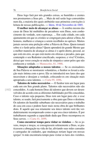 76 Beneficência Social
Deus logo fará por nós grandes coisas, se humildes e crentes
nos prostrarmos a Seus pés. ... Mais de mil serão logo convertidos
num dia, a maioria dos quais atribuirão suas primeiras convicções à
leitura de nossas publicações. — Idem, 10 de Novembro de 1885.
O melhor meio de alcançar as almas — À sombra mesmo das
casas de Deus há multidões de pecadores sem Deus, sem conhe-
cimento da verdade, sem esperança. ... Em cada cidade, em cada
ajuntamento em que os cristãos se congregam para adorar a Deus, há
homens, mulheres e crianças a serem recolhidos no aprisco. Muitos
jamais ouvem uma preleção sobre a Palavra de Deus. Quem tomará
sobre si o fardo pelas almas? Quem aprenderá do grande Mestre que
a melhor maneira de alcançar as almas é o apelo direto, pessoal, ao
que está em erro, ao que está morto em ofensas e pecados, para que
contemple o seu Redentor crucificado, suspenso, e viva? Cristãos,
deixai que vosso coração se encha de simpatia e amor pelos que não
conhecem a verdade. — Manuscrito, 81, 1900.
Situações adaptadas a nossos talentos — Se os ensinadores
de Sua Palavra se mostrarem voluntários, o Senhor os levará a rela-
ção mais íntima com o povo. Ele os introduzirá nos lares dos que
necessitam e desejam a verdade, colocando-os em situação mais
apropriada a seus talentos. — Carta 95, 1896.
Talentos de todos necessários — O Senhor tem um lugar para
cada um em Seu grande plano. Talentos não necessários não são
concedidos. A cada homem Deus dá talentos que devem ser desen-[102]
volvidos de acordo com as diferentes habilidades por Ele concedidas.
Caso o talento seja pequeno, Deus tem um lugar para ele; e esse
talento, se usado, fará precisamente a obra para que Deus o destinou.
Os talentos do humilde suburbano são necessários para o trabalho
de casa em casa e podem fazer mais nesta obra do que brilhantes
dons. E aquele que usa retamente seu único talento será tão ver-
dadeiramente recompensado como o que usa cinco talentos. É por
trabalharem segundo a capacidade dada que Deus recompensa os
Seus servos. — Carta 41, 1899.
Como encontrar tempo para visitar os vizinhos — Se os jo-
vens, moços e moças, se consagrassem solenemente a Deus, se pra-
ticassem a abnegação na vida do lar, aliviando suas mães cansadas
e carregadas de cuidados, que mudanças teriam lugar em nossas
igrejas! A mãe encontraria tempo para visitar os lares dos vizinhos.
 