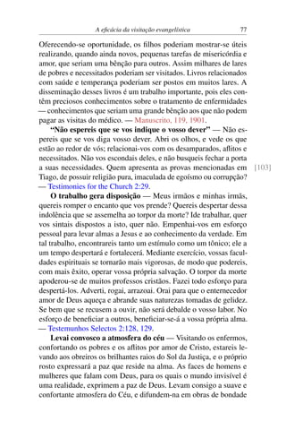 A eficácia da visitação evangelística 77
Oferecendo-se oportunidade, os filhos poderiam mostrar-se úteis
realizando, quando ainda novos, pequenas tarefas de misericórdia e
amor, que seriam uma bênção para outros. Assim milhares de lares
de pobres e necessitados poderiam ser visitados. Livros relacionados
com saúde e temperança poderiam ser postos em muitos lares. A
disseminação desses livros é um trabalho importante, pois eles con-
têm preciosos conhecimentos sobre o tratamento de enfermidades
— conhecimentos que seriam uma grande bênção aos que não podem
pagar as visitas do médico. — Manuscrito, 119, 1901.
“Não espereis que se vos indique o vosso dever” — Não es-
pereis que se vos diga vosso dever. Abri os olhos, e vede os que
estão ao redor de vós; relacionai-vos com os desamparados, aflitos e
necessitados. Não vos escondais deles, e não busqueis fechar a porta
a suas necessidades. Quem apresenta as provas mencionadas em [103]
Tiago, de possuir religião pura, imaculada de egoísmo ou corrupção?
— Testimonies for the Church 2:29.
O trabalho gera disposição — Meus irmãos e minhas irmãs,
quereis romper o encanto que vos prende? Quereis despertar dessa
indolência que se assemelha ao torpor da morte? Ide trabalhar, quer
vos sintais dispostos a isto, quer não. Empenhai-vos em esforço
pessoal para levar almas a Jesus e ao conhecimento da verdade. Em
tal trabalho, encontrareis tanto um estímulo como um tônico; ele a
um tempo despertará e fortalecerá. Mediante exercício, vossas facul-
dades espirituais se tornarão mais vigorosas, de modo que podereis,
com mais êxito, operar vossa própria salvação. O torpor da morte
apoderou-se de muitos professos cristãos. Fazei todo esforço para
despertá-los. Adverti, rogai, arrazoai. Orai para que o enternecedor
amor de Deus aqueça e abrande suas naturezas tomadas de gelidez.
Se bem que se recusem a ouvir, não será debalde o vosso labor. No
esforço de beneficiar a outros, beneficiar-se-á a vossa própria alma.
— Testemunhos Selectos 2:128, 129.
Levai convosco a atmosfera do céu — Visitando os enfermos,
confortando os pobres e os aflitos por amor de Cristo, estareis le-
vando aos obreiros os brilhantes raios do Sol da Justiça, e o próprio
rosto expressará a paz que reside na alma. As faces de homens e
mulheres que falam com Deus, para os quais o mundo invisível é
uma realidade, exprimem a paz de Deus. Levam consigo a suave e
confortante atmosfera do Céu, e difundem-na em obras de bondade
 