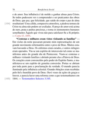 78 Beneficência Social
e de amor. Sua influência é de molde a ganhar almas para Cristo.
Se todos pudessem ver e compreender e ser praticantes das obras
de Deus, que paz, que felicidade, que saúde do corpo e paz de alma
resultariam! Uma cálida, compassiva atmosfera, a piedosa ternura de[104]
Cristo na alma não podem ser avaliadas. O preço do amor está acima
de ouro, prata e pedras preciosas, e torna os instrumentos humanos
semelhantes Àquele que viveu não para satisfazer-Se a Si próprio.
— Carta 43, 1895.
“Centenas e milhares eram vistos visitando as famílias” —
Em visões da noite passaram perante mim representações de um
grande movimento reformatório entre o povo de Deus. Muitos esta-
vam louvando a Deus. Os enfermos eram curados, e outros milagres
eram operados. Viu-se um espírito de intercessão tal como se ma-
nifestou antes do grande dia de Pentecoste. Viam-se centenas e
milhares visitando famílias e abrindo perante elas a Palavra de Deus.
Os corações eram convencidos pelo poder do Espírito Santo, e ma-
nifestava-se um espírito de genuína conversão. Portas se abriam
por toda parte para a proclamação da verdade. O mundo parecia
iluminado pela influência celestial. Grandes bênçãos eram recebidas
pelo fiel e humilde povo de Deus. Ouvi vozes de ações de graças e
louvor, e parecia haver uma reforma como a que testemunhamos em
1844. — Testemunhos Selectos 3:345.[105]
 