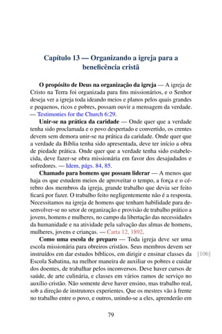 Capítulo 13 — Organizando a igreja para a
beneficência cristã
O propósito de Deus na organização da igreja — A igreja de
Cristo na Terra foi organizada para fins missionários, e o Senhor
deseja ver a igreja toda ideando meios e planos pelos quais grandes
e pequenos, ricos e pobres, possam ouvir a mensagem da verdade.
— Testimonies for the Church 6:29.
Unir-se na prática da caridade — Onde quer que a verdade
tenha sido proclamada e o povo despertado e convertido, os crentes
devem sem demora unir-se na prática da caridade. Onde quer que
a verdade da Bíblia tenha sido apresentada, deve ter início a obra
de piedade prática. Onde quer que a verdade tenha sido estabele-
cida, deve fazer-se obra missionária em favor dos desajudados e
sofredores. — Idem, págs. 84, 85.
Chamado para homens que possam liderar — A menos que
haja os que estudem meios de aproveitar o tempo, a força e o cé-
rebro dos membros da igreja, grande trabalho que devia ser feito
ficará por fazer. O trabalho feito negligentemente não é a resposta.
Necessitamos na igreja de homens que tenham habilidade para de-
senvolver-se no setor de organização e provisão de trabalho prático a
jovens, homens e mulheres, no campo da libertação das necessidades
da humanidade e na atividade pela salvação das almas de homens,
mulheres, jovens e crianças. — Carta 12, 1892.
Como uma escola de preparo — Toda igreja deve ser uma
escola missionária para obreiros cristãos. Seus membros devem ser
instruídos em dar estudos bíblicos, em dirigir e ensinar classes da [106]
Escola Sabatina, na melhor maneira de auxiliar os pobres e cuidar
dos doentes, de trabalhar pelos inconversos. Deve haver cursos de
saúde, de arte culinária, e classes em vários ramos de serviço no
auxílio cristão. Não somente deve haver ensino, mas trabalho real,
sob a direção de instrutores experientes. Que os mestres vão à frente
no trabalho entre o povo, e outros, unindo-se a eles, aprenderão em
79
 
