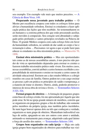 80 Beneficência Social
seu exemplo. Um exemplo vale mais que muitos preceitos. — A
Ciência do Bom Viver, 149.
Preparando nossa juventude para trabalho prático — O
Mestre por excelência coopera com todos os esforços feitos para
aliviar a humanidade sofredora. Ensinai os estudantes a fazer apli-
cação prática das lições que têm recebido. Ao testemunharem os
ais humanos e a extrema pobreza dos que estão procurando auxiliar,
serão movidos à compaixão. Seu coração será abrandado e subju-
gado pelos profundos e santos princípios revelados na Palavra de
Deus. O grande Médico coopera com cada esforço feito em favor
da humanidade sofredora, no sentido de dar saúde ao corpo e luz e
restauração à alma. ... Precisamos ver agora o que se pode fazer para
educar os estudantes na obra missionária prática. — Manuscrito 70,
1898.
Ensinai obra missionária prática — Mas em oportunidades
tais como as de nossas assembléias anuais, é-nos preciso não per-
der de vista as oportunidades deparadas para ensinar os crentes a
fazerem trabalho missionário prático onde vivem. Em muitos casos,
nessas assembléias, convirá atribuir a certos homens escolhidos a res-
ponsabilidade de ministrarem o ensino no tocante a certos ramos de
atividade educacional. Ensinem uns a dar estudos bíblicos e a dirigir
reuniões em casas de família. Outros podem ter a seu cargo ensinar[107]
as pessoas a pôr em prática os princípios de saúde e temperança, e
a maneira de tratar os doentes. Outros, ainda, poderão promover o
interesse de nossa obra de revistas e livros. — Testemunhos Selectos
3:323, 324.
Formai grupos de obreiros — A formação de pequenos grupos
como base de esforço cristão, foi-me apresentada por Aquele que não
pode errar. Se há na igreja grande número de membros, convém que
se organizem em pequenos grupos a fim de trabalhar, não somente
pelos membros da própria igreja, mas também pelos incrédulos.
Se num lugar houver apenas dois ou três que conheçam a verdade,
organizem-se num grupo de obreiros. Mantenham indissolúvel seu
laço de união, apegando-se uns aos outros com amor e unidade,
animando-se mutuamente para avançar, adquirindo cada qual ânimo
e força do auxílio dos outros. — Testemunhos Selectos 3:84.
Grupos bem organizados em cada igreja — Haja em cada
igreja grupos bem organizados de obreiros para trabalhar nas vizi-
 