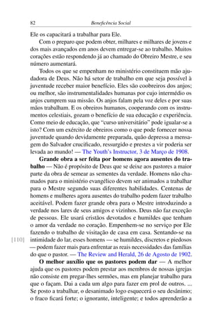82 Beneficência Social
Ele os capacitará a trabalhar para Ele.
Com o preparo que podem obter, milhares e milhares de jovens e
dos mais avançados em anos devem entregar-se ao trabalho. Muitos
corações estão respondendo já ao chamado do Obreiro Mestre, e seu
número aumentará.
Todos os que se empenham no ministério constituem mão aju-
dadora de Deus. Não há setor de trabalho em que seja possível à
juventude receber maior benefício. Eles são coobreiros dos anjos;
ou melhor, são instrumentalidades humanas por cujo intermédio os
anjos cumprem sua missão. Os anjos falam pela voz deles e por suas
mãos trabalham. E os obreiros humanos, cooperando com os instru-
mentos celestiais, gozam o benefício de sua educação e experiência.
Como meio de educação, que “curso universitário” pode igualar-se a
isto? Com um exército de obreiros como o que pode fornecer nossa
juventude quando devidamente preparada, quão depressa a mensa-
gem do Salvador crucificado, ressurgido e prestes a vir poderia ser
levada ao mundo! — The Youth’s Instructor, 3 de Março de 1908.
Grande obra a ser feita por homens agora ausentes do tra-
balho — Não é propósito de Deus que se deixe aos pastores a maior
parte da obra de semear as sementes da verdade. Homens não cha-
mados para o ministério evangélico devem ser animados a trabalhar
para o Mestre segundo suas diferentes habilidades. Centenas de
homens e mulheres agora ausentes do trabalho podem fazer trabalho
aceitável. Podem fazer grande obra para o Mestre introduzindo a
verdade nos lares de seus amigos e vizinhos. Deus não faz exceção
de pessoas. Ele usará cristãos devotados e humildes que tenham
o amor da verdade no coração. Empenhem-se no serviço por Ele
fazendo o trabalho de visitação de casa em casa. Sentando-se na
intimidade do lar, esses homens — se humildes, discretos e piedosos[110]
— podem fazer mais para enfrentar as reais necessidades das famílias
do que o pastor. — The Review and Herald, 26 de Agosto de 1902.
O melhor auxílio que os pastores podem dar — A melhor
ajuda que os pastores podem prestar aos membros de nossas igrejas
não consiste em pregar-lhes sermões, mas em planejar trabalho para
que o façam. Dai a cada um algo para fazer em prol de outros. ...
Se posto a trabalhar, o desanimado logo esquecerá o seu desânimo;
o fraco ficará forte; o ignorante, inteligente; e todos aprenderão a
 