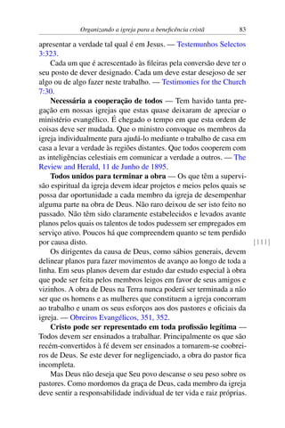 Organizando a igreja para a beneficência cristã 83
apresentar a verdade tal qual é em Jesus. — Testemunhos Selectos
3:323.
Cada um que é acrescentado às fileiras pela conversão deve ter o
seu posto de dever designado. Cada um deve estar desejoso de ser
algo ou de algo fazer neste trabalho. — Testimonies for the Church
7:30.
Necessária a cooperação de todos — Tem havido tanta pre-
gação em nossas igrejas que estas quase deixaram de apreciar o
ministério evangélico. É chegado o tempo em que esta ordem de
coisas deve ser mudada. Que o ministro convoque os membros da
igreja individualmente para ajudá-lo mediante o trabalho de casa em
casa a levar a verdade às regiões distantes. Que todos cooperem com
as inteligências celestiais em comunicar a verdade a outros. — The
Review and Herald, 11 de Junho de 1895.
Todos unidos para terminar a obra — Os que têm a supervi-
são espiritual da igreja devem idear projetos e meios pelos quais se
possa dar oportunidade a cada membro da igreja de desempenhar
alguma parte na obra de Deus. Não raro deixou de ser isto feito no
passado. Não têm sido claramente estabelecidos e levados avante
planos pelos quais os talentos de todos pudessem ser empregados em
serviço ativo. Poucos há que compreendem quanto se tem perdido
por causa disto. [111]
Os dirigentes da causa de Deus, como sábios generais, devem
delinear planos para fazer movimentos de avanço ao longo de toda a
linha. Em seus planos devem dar estudo dar estudo especial à obra
que pode ser feita pelos membros leigos em favor de seus amigos e
vizinhos. A obra de Deus na Terra nunca poderá ser terminada a não
ser que os homens e as mulheres que constituem a igreja concorram
ao trabalho e unam os seus esforços aos dos pastores e oficiais da
igreja. — Obreiros Evangélicos, 351, 352.
Cristo pode ser representado em toda profissão legítima —
Todos devem ser ensinados a trabalhar. Principalmente os que são
recém-convertidos à fé devem ser ensinados a tornarem-se coobrei-
ros de Deus. Se este dever for negligenciado, a obra do pastor fica
incompleta.
Mas Deus não deseja que Seu povo descanse o seu peso sobre os
pastores. Como mordomos da graça de Deus, cada membro da igreja
deve sentir a responsabilidade individual de ter vida e raiz próprias.
 