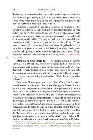 84 Beneficência Social
Todos os que são ordenados para a vida de Cristo são ordenados
para trabalhar pela salvação de seus semelhantes. Aquele que ama a
Deus sobre todas as coisas e ao seu próximo como a si mesmo não
pode se sentir contente em não fazer nada.
Vivessem a verdade os que professam crer na verdade e todos
seriam missionários. Alguns estariam trabalhando nas ilhas do mar,
outros em diferentes países do mundo. Alguns estariam servindo
a Cristo como missionários em sua própria terra. Nem todos são
chamados para trabalhar fora. Alguns podem ser bem-sucedidos no
ramo dos negócios, e neste setor podem representar a Cristo. Podem
mostrar ao mundo que os negócios podem ser dirigidos dentro dos
princípios de justiça, em estrita fidelidade à verdade. Pode haver
cristãos advogados, cristãos médicos, cristãos mercadores. Cristo
poder ser representado em toda profissão legítima. — Manuscrito
19, 1900.[112]
Exemplo de uma igreja fiel — Na manhã do dia 10 de No-
vembro de 1900, sábado, entramos na igreja de São Francisco, e
encontramo-la lotada até o máximo de sua capacidade. Ao estar
diante do povo pensei no sonho e na instrução que me haviam sido
dados muitos anos atrás, e senti-me encorajada. Olhando o povo
congregado, compreendi que podia dizer: “O Senhor cumpriu Sua
palavra.”
Durante os últimos poucos anos a “colmeia”*
em São Francisco
tem sido sem dúvida uma colmeia muito ocupada. Muitos setores
do trabalho cristão têm sido desenvolvidos por nossos irmãos e
irmãs. Neles se incluem a visitação aos enfermos e desamparados,
fundação de lares para órfãos e a obra em favor dos desempregados,
o cuidado dos doentes, o ensinamento da verdade de casa em casa,
distribuição de literatura e a promoção de classes sobre vida saudável
e o cuidado dos enfermos. Uma escola para crianças é dirigida no
porão da casa de culto da Rua Laguna. Durante algum tempo foi
mantido um lar para trabalhadores e uma missão médica. Na Rua
do Mercado, próximo ao teatro municipal, havia salas de tratamento
que funcionavam como sucursais do Sanatório Santa Helena. No
mesmo local havia um armazém de alimentos saudáveis. Próximo
*Aqui se faz referência a uma revelação de 1876, quando as atividades das então
relativamente novas igrejas de São Francisco e Oakland foram representadas como duas
colmeias.
 
