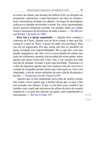 Organizando a igreja para a beneficência cristã 85
ao centro da cidade, não distante do edifício Call, era dirigido um
restaurante vegetariano, o qual funcionava seis dias na semana e
ficava inteiramente fechado aos sábados. Ao longo do ancoradouro
realizava-se trabalho missionário a bordo. Em várias oportunidades
nossos pastores dirigiram reuniões em grandes salões na cidade.
Assim a mensagem de advertência foi dada a muitos. — The Review
and Herald, 5 de Julho de 1906.
Para isto é a igreja organizada — Alguém deve cumprir a
comissão de Cristo; alguém terá de levar avante a obra que Ele [113]
começou a fazer na Terra; à igreja foi dado este privilégio. Para
isto ela foi organizada. Por que, então, não têm os membros da
igreja assumido esta responsabilidade? Há os que têm visto esta
grande negligência; eles têm visto as necessidades de muitos que
estão em sofrimento e penúria; têm reconhecido nestas pobres almas
aqueles por quem Cristo deu a Sua vida, e seu coração tem sido
movido de piedade, levando à ação cada faculdade. Tomaram a si
a obra de organizar aqueles que irão cooperar com eles em levar a
verdade do evangelho perante muitos que estão agora no vício e em
iniqüidade, a fim de serem redimidos de uma vida de dissipação e
pecado. — Testimonies for the Church 6:295.
Aqueles que se têm empenhado nessa obra de auxílio cristão,
têm estado a fazer aquilo que o Senhor deseja que se faça, e Ele
tem aceitado seus labores. O que se tem feito nesse sentido é um
trabalho com o qual todo adventista do sétimo dia deve de coração
simpatizar, e ao qual deve prestar seu apoio, nele empenhando-se
zelosamente. — Serviço Cristão, 187. [114]
[115]
 