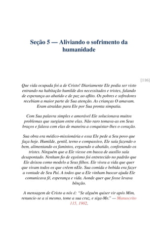 Seção 5 — Aliviando o sofrimento da
humanidade
[116]
Que vida ocupada foi a de Cristo! Diariamente Ele podia ser visto
entrando na habitação humilde dos necessitados e tristes, falando
de esperança ao abatido e de paz ao aflito. Os pobres e sofredores
recebiam a maior parte de Sua atenção. As crianças O amavam.
Eram atraídas para Ele por Sua pronta simpatia.
Com Sua palavra simples e amorável Ele solucionava muitos
problemas que surgiam entre elas. Não raro tomava-as em Seus
braços e falava com elas de maneira a conquistar-lhes o coração.
Sua obra era médico-missionária e essa Ele pede a Seu povo que
faça hoje. Humilde, gentil, terno e compassivo, Ele saía fazendo o
bem, alimentando os famintos, erguendo o abatido, confortando os
tristes. Ninguém que a Ele viesse em busca de auxílio saía
desapontado. Nenhum fio de egoísmo foi entretecido no padrão que
Ele deixou como modelo a Seus filhos. Ele viveu a vida que quer
que vivam todos os que crêem nEle. Sua comida e bebida era fazer
a vontade de Seu Pai. A todos que a Ele vinham buscar ajuda Ele
comunicava fé, esperança e vida. Aonde quer que fosse levava
bênção.
A mensagem de Cristo a nós é: “Se alguém quiser vir após Mim,
renuncie-se a si mesmo, tome a sua cruz, e siga-Me.” — Manuscrito
115, 1902.
 