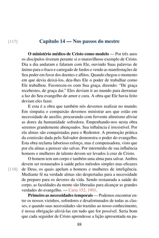Capítulo 14 — Nos passos do mestre[117]
O ministério médico de Cristo como modelo — Por três anos
os discípulos tiveram perante si o maravilhoso exemplo de Cristo.
Dia a dia andaram e falaram com Ele, ouvindo Suas palavras de
ânimo para o fraco e carregado de fardos e vendo as manifestações de
Seu poder em favor dos doentes e aflitos. Quando chegou o momento
em que devia deixá-los, deu-lhes Ele o poder de trabalhar como
Ele trabalhou. Favoreceu-os com Sua graça, dizendo: “De graça
recebestes, de graça dai.” Eles deviam ir ao mundo para derramar
a luz do Seu evangelho de amor e cura. A obra que Ele havia feito
deviam eles fazer.
E esta é a obra que também nós devemos realizar no mundo.
Em simpatia e compaixão devemos ministrar aos que estão em
necessidade de auxílio, procurando com fervente altruísmo aliviar
as dores da humanidade sofredora. Empenhando-nos nesta obra
seremos grandemente abençoados. Sua influência é irresistível. Por
ela almas são conquistadas para o Redentor. A promoção prática
da comissão dada pelo Salvador demonstra o poder do evangelho.
Esta obra reclama laborioso esforço, mas é compensadora, visto que
por ela almas a perecer são salvas. Por intermédio de sua influência
homens e mulheres de talento devem ser levados à cruz de Cristo.
O homem tem um corpo e também uma alma para salvar. Ambos
devem ser restaurados à saúde pelos métodos simples mas eficazes
de Deus, os quais apelam a homens e mulheres de inteligência.[118]
Mediante fé na verdade almas são despertadas para a necessidade
de preparo para os deveres da vida. Sendo restaurada a saúde do
corpo, as faculdades da mente são liberadas para alcançar as grandes
verdades do evangelho. — Carta 152, 1901.
Primeiro as necessidades temporais — Podemos encontrar en-
tre os nossos vizinhos, sofredores e desafortunados de todas as clas-
ses, e quando suas necessidades são trazidas ao nosso conhecimento,
é nossa obrigação aliviá-las em tudo que for possível. Seria bom
que cada seguidor de Cristo aprendesse a lição apresentada na pa-
88
 