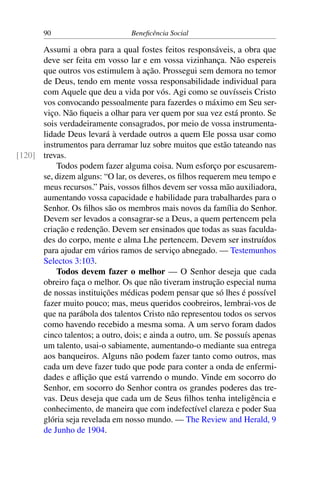 90 Beneficência Social
Assumi a obra para a qual fostes feitos responsáveis, a obra que
deve ser feita em vosso lar e em vossa vizinhança. Não espereis
que outros vos estimulem à ação. Prossegui sem demora no temor
de Deus, tendo em mente vossa responsabilidade individual para
com Aquele que deu a vida por vós. Agi como se ouvísseis Cristo
vos convocando pessoalmente para fazerdes o máximo em Seu ser-
viço. Não fiqueis a olhar para ver quem por sua vez está pronto. Se
sois verdadeiramente consagrados, por meio de vossa instrumenta-
lidade Deus levará à verdade outros a quem Ele possa usar como
instrumentos para derramar luz sobre muitos que estão tateando nas
trevas.[120]
Todos podem fazer alguma coisa. Num esforço por escusarem-
se, dizem alguns: “O lar, os deveres, os filhos requerem meu tempo e
meus recursos.” Pais, vossos filhos devem ser vossa mão auxiliadora,
aumentando vossa capacidade e habilidade para trabalhardes para o
Senhor. Os filhos são os membros mais novos da família do Senhor.
Devem ser levados a consagrar-se a Deus, a quem pertencem pela
criação e redenção. Devem ser ensinados que todas as suas faculda-
des do corpo, mente e alma Lhe pertencem. Devem ser instruídos
para ajudar em vários ramos de serviço abnegado. — Testemunhos
Selectos 3:103.
Todos devem fazer o melhor — O Senhor deseja que cada
obreiro faça o melhor. Os que não tiveram instrução especial numa
de nossas instituições médicas podem pensar que só lhes é possível
fazer muito pouco; mas, meus queridos coobreiros, lembrai-vos de
que na parábola dos talentos Cristo não representou todos os servos
como havendo recebido a mesma soma. A um servo foram dados
cinco talentos; a outro, dois; e ainda a outro, um. Se possuís apenas
um talento, usai-o sabiamente, aumentando-o mediante sua entrega
aos banqueiros. Alguns não podem fazer tanto como outros, mas
cada um deve fazer tudo que pode para conter a onda de enfermi-
dades e aflição que está varrendo o mundo. Vinde em socorro do
Senhor, em socorro do Senhor contra os grandes poderes das tre-
vas. Deus deseja que cada um de Seus filhos tenha inteligência e
conhecimento, de maneira que com indefectível clareza e poder Sua
glória seja revelada em nosso mundo. — The Review and Herald, 9
de Junho de 1904.
 