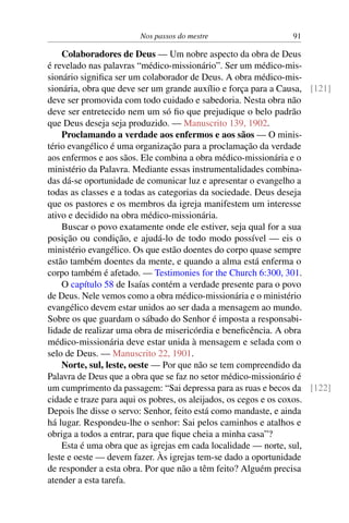 Nos passos do mestre 91
Colaboradores de Deus — Um nobre aspecto da obra de Deus
é revelado nas palavras “médico-missionário”. Ser um médico-mis-
sionário significa ser um colaborador de Deus. A obra médico-mis-
sionária, obra que deve ser um grande auxílio e força para a Causa, [121]
deve ser promovida com todo cuidado e sabedoria. Nesta obra não
deve ser entretecido nem um só fio que prejudique o belo padrão
que Deus deseja seja produzido. — Manuscrito 139, 1902.
Proclamando a verdade aos enfermos e aos sãos — O minis-
tério evangélico é uma organização para a proclamação da verdade
aos enfermos e aos sãos. Ele combina a obra médico-missionária e o
ministério da Palavra. Mediante essas instrumentalidades combina-
das dá-se oportunidade de comunicar luz e apresentar o evangelho a
todas as classes e a todas as categorias da sociedade. Deus deseja
que os pastores e os membros da igreja manifestem um interesse
ativo e decidido na obra médico-missionária.
Buscar o povo exatamente onde ele estiver, seja qual for a sua
posição ou condição, e ajudá-lo de todo modo possível — eis o
ministério evangélico. Os que estão doentes do corpo quase sempre
estão também doentes da mente, e quando a alma está enferma o
corpo também é afetado. — Testimonies for the Church 6:300, 301.
O capítulo 58 de Isaías contém a verdade presente para o povo
de Deus. Nele vemos como a obra médico-missionária e o ministério
evangélico devem estar unidos ao ser dada a mensagem ao mundo.
Sobre os que guardam o sábado do Senhor é imposta a responsabi-
lidade de realizar uma obra de misericórdia e beneficência. A obra
médico-missionária deve estar unida à mensagem e selada com o
selo de Deus. — Manuscrito 22, 1901.
Norte, sul, leste, oeste — Por que não se tem compreendido da
Palavra de Deus que a obra que se faz no setor médico-missionário é
um cumprimento da passagem: “Sai depressa para as ruas e becos da [122]
cidade e traze para aqui os pobres, os aleijados, os cegos e os coxos.
Depois lhe disse o servo: Senhor, feito está como mandaste, e ainda
há lugar. Respondeu-lhe o senhor: Sai pelos caminhos e atalhos e
obriga a todos a entrar, para que fique cheia a minha casa”?
Esta é uma obra que as igrejas em cada localidade — norte, sul,
leste e oeste — devem fazer. Às igrejas tem-se dado a oportunidade
de responder a esta obra. Por que não a têm feito? Alguém precisa
atender a esta tarefa.
 