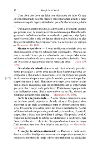 92 Beneficência Social
Uma obra que deve ser feita tem sido posta de lado. Os que
se têm empenhado na obra médico-missionária têm estado a fazer
exatamente aquela espécie de trabalho que o Senhor deseja seja feita.
...
Oh! quanto, quanto mesmo, está por fazer, e no entanto quantos
que podiam usar, de maneira correta, os talentos que Deus lhes deu
quase nada estão fazendo além de cuidar de si próprios, a si próprios
beneficiarem! Mas a mão do Senhor ainda está estendida, e se eles
desejarem trabalhar hoje em Sua vinha, Ele aceitará o seu serviço.
— Manuscrito 18, 1897.
Manter o equilíbrio — A obra médico-missionária deve ser
promovida pela igreja em esforços bem organizados. Deve ela ser
para a causa de Deus o que é a mão direita para o corpo. Mas a obra
médico-missionária não deve assumir a importância indevida. Deve
ser feita sem se negligenciar outros ramos da obra. — Carta 139,
1898.
O trabalho da mão direita — A mão direita é usada para abrir
portas pelas quais o corpo pode passar. Esta é a parte que deve de-
sempenhar a obra médico-missionária. Deve ela preparar em grande
medida o caminho para a recepção da verdade para este tempo. Um[123]
corpo sem mãos é inútil. Honrando-se o corpo, deve honrar-se tam-
bém as mãos ajudadoras, que são instrumentos de tal importância
que sem elas o corpo nada pode fazer. Portanto o corpo que trata
com indiferença a mão direita, recusando o seu auxílio, não está em
condições de fazer coisa alguma. — Manuscrito 55, 1901.
Parte de um grande todo — A obra médico-missionária sem-
pre devia ter estado presente na obra de reforma. Mas jamais deve
ela tornar-se um meio de separação entre os obreiros em seu minis-
tério. Cristo uniu esses dois ramos em todo o Seu trabalho. A obra
médico-missionária é parte do grande todo, como o braço é parte do
corpo. Mas o braço não deve dizer à cabeça: Não preciso de ti. O
corpo tem necessidade da cabeça decididamente, e dos braços, para
fazer trabalho ativo e eficiente. O corpo não deve tornar-se braço.
Cada membro tem sua obra própria para realizar. — Manuscrito
105, 1899.
A oração do médico-missionário — Pastores e professores
devem trabalhar inteligentemente em seus respectivos ramos, ins-
truindo os membros da igreja sobre como trabalhar nas atividades
 