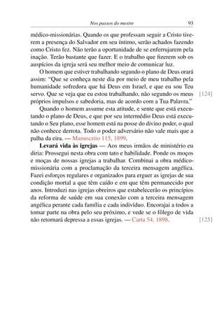 Nos passos do mestre 93
médico-missionárias. Quando os que professam seguir a Cristo tive-
rem a presença do Salvador em seu íntimo, serão achados fazendo
como Cristo fez. Não terão a oportunidade de se enferrujarem pela
inação. Terão bastante que fazer. E o trabalho que fizerem sob os
auspícios da igreja será seu melhor meio de comunicar luz.
O homem que estiver trabalhando segundo o plano de Deus orará
assim: “Que se conheça neste dia por meio de meu trabalho pela
humanidade sofredora que há Deus em Israel, e que eu sou Teu
servo. Que se veja que eu estou trabalhando, não segundo os meus [124]
próprios impulsos e sabedoria, mas de acordo com a Tua Palavra.”
Quando o homem assume esta atitude, e sente que está execu-
tando o plano de Deus, e que por seu intermédio Deus está execu-
tando o Seu plano, esse homem está na posse do divino poder, o qual
não conhece derrota. Todo o poder adversário não vale mais que a
palha da eira. — Manuscrito 115, 1899.
Levará vida às igrejas — Aos meus irmãos de ministério eu
diria: Prossegui nesta obra com tato e habilidade. Ponde os moços
e moças de nossas igrejas a trabalhar. Combinai a obra médico-
missionária com a proclamação da terceira mensagem angélica.
Fazei esforços regulares e organizados para erguer as igrejas de sua
condição mortal a que têm caído e em que têm permanecido por
anos. Introduzi nas igrejas obreiros que estabelecerão os princípios
da reforma de saúde em sua conexão com a terceira mensagem
angélica perante cada família e cada indivíduo. Encorajai a todos a
tomar parte na obra pelo seu próximo, e vede se o fôlego de vida
não retornará depressa a essas igrejas. — Carta 54, 1898. [125]
 