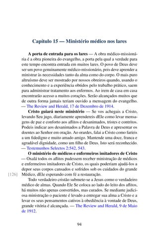 Capítulo 15 — Ministério médico nos lares
A porta de entrada para os lares — A obra médico-missioná-
ria é a obra pioneira do evangelho, a porta pela qual a verdade para
este tempo encontra entrada em muitos lares. O povo de Deus deve
ser um povo genuinamente médico-missionário, pois deve aprender a
ministrar às necessidades tanto da alma como do corpo. O mais puro
altruísmo deve ser mostrado por nossos obreiros quando, usando o
conhecimento e a experiência obtidos pelo trabalho prático, saem
para administrar tratamento aos enfermos. Ao irem de casa em casa
encontrarão acesso a muitos corações. Serão alcançados muitos que
de outra forma jamais teriam ouvido a mensagem do evangelho.
— The Review and Herald, 17 de Dezembro de 1914.
Cristo guiará neste ministério — Se vos achegais a Cristo,
levando Seu jugo, diariamente aprendereis dEle como levar mensa-
gens de paz e conforto aos aflitos e desanimados, tristes e contritos.
Podeis indicar aos desanimados a Palavra de Deus e apresentar os
doentes ao Senhor em oração. Ao orardes, falai a Cristo como faríeis
a um fidedigno e muito amado amigo. Mantende uma doce, franca e
agradável dignidade, como um filho de Deus. Isto será reconhecido.
— Testemunhos Selectos 2:542, 543.
O ministério de médicos e enfermeiros imitadores de Cristo
— Oxalá todos os aflitos pudessem receber ministração de médicos
e enfermeiros imitadores de Cristo, os quais poderiam ajudá-los a
depor seus corpos cansados e sofridos sob os cuidados do grande
Médico, dEle esperando com fé a restauração.[126]
Todo verdadeiro cristão submete-se a Jesus como o verdadeiro
médico de almas. Quando Ele Se coloca ao lado do leito dos aflitos,
há muitos não apenas convertidos, mas curados. Se mediante judici-
osa ministração o paciente é levado a entregar sua alma a Cristo e a
levar os seus pensamentos cativos à obediência à vontade de Deus,
grande vitória é alcançada. — The Review and Herald, 9 de Maio
de 1912.
94
 