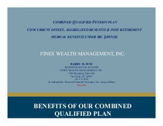 COMBINED QUALIFIED PENSION PLAN
CONCURRENT OFFSET, AGGREGATED BENEFITS & POST RETIREMENT
MEDICAL BENEFITS UNDER IRC §401(H)
FINEX WEALTH MANAGEMENT, INC.
BARRY M. FINE
SENIOR FINANCIAL ADVISOR
FINEX WEALTH MANAGEMENT, INC.
1201 Broadway, Suite 803
New York, NY 10001
631.513.8822
An Independent Advanced Financial Strategies, Inc. Group Affiliate
*****
BENEFITS OF OUR COMBINED
QUALIFIED PLAN
 