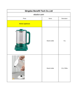 Qingdao Benefill Tech Co.,Ltd
etoolcn.com
Photo Name Description
Kitchen appliances
Electric kettle 1.5L
Electric kettle 2.3L,1500w
 