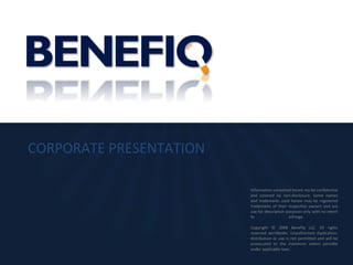 CORPORATE PRESENTATION Information contained herein my be confidential and covered by non-disclosure. Some names and trademarks used herein may be registered trademarks of their respective owners and are use for description purposes only with no intent to infringe.  Copyright © 2008 Benefiq LLC. All rights reserved worldwide. Unauthorized duplication, distribution or use is not permitted and will be prosecuted to the maximum extent possible under applicable laws. 