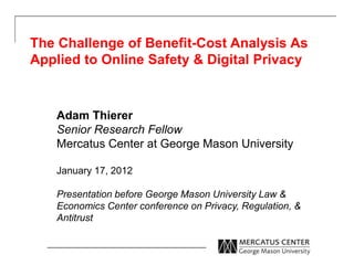 The Challenge of Benefit-Cost Analysis As 
Applied to Online Safety & Digital Privacy 
Adam Thierer 
Senior Research Fellow 
Mercatus Center at George Mason University 
January 17, 2012 
Presentation before George Mason University Law & 
Economics Center conference on Privacy, Regulation, & 
Antitrust 
 