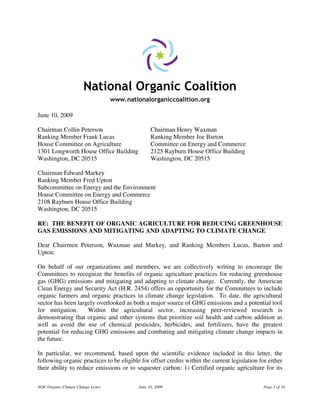 NOC Organic Climate Change Letter June 10, 2009 Page 1 of 10
National Organic Coalition
www.nationalorganiccoalition.org
June 10, 2009
Chairman Collin Peterson Chairman Henry Waxman
Ranking Member Frank Lucas Ranking Member Joe Barton
House Committee on Agriculture Committee on Energy and Commerce
1301 Longworth House Office Building 2125 Rayburn House Office Building
Washington, DC 20515 Washington, DC 20515
Chairman Edward Markey
Ranking Member Fred Upton
Subcommittee on Energy and the Environment
House Committee on Energy and Commerce
2108 Rayburn House Office Building
Washington, DC 20515
RE: THE BENEFIT OF ORGANIC AGRICULTURE FOR REDUCING GREENHOUSE
GAS EMISSIONS AND MITIGATING AND ADAPTING TO CLIMATE CHANGE
Dear Chairmen Peterson, Waxman and Markey, and Ranking Members Lucas, Barton and
Upton:
On behalf of our organizations and members, we are collectively writing to encourage the
Committees to recognize the benefits of organic agriculture practices for reducing greenhouse
gas (GHG) emissions and mitigating and adapting to climate change. Currently, the American
Clean Energy and Security Act (H.R. 2454) offers an opportunity for the Committees to include
organic farmers and organic practices in climate change legislation. To date, the agricultural
sector has been largely overlooked as both a major source of GHG emissions and a potential tool
for mitigation. Within the agricultural sector, increasing peer-reviewed research is
demonstrating that organic and other systems that prioritize soil health and carbon addition as
well as avoid the use of chemical pesticides, herbicides, and fertilizers, have the greatest
potential for reducing GHG emissions and combating and mitigating climate change impacts in
the future.
In particular, we recommend, based upon the scientific evidence included in this letter, the
following organic practices to be eligible for offset credits within the current legislation for either
their ability to reduce emissions or to sequester carbon: 1) Certified organic agriculture for its
 