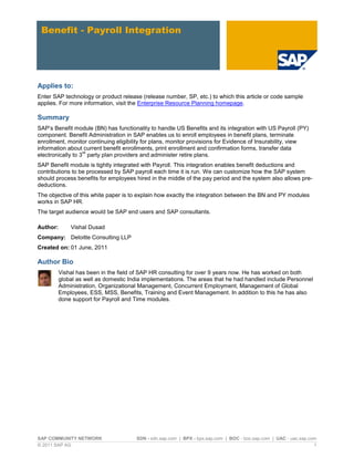 SAP COMMUNITY NETWORK SDN - sdn.sap.com | BPX - bpx.sap.com | BOC - boc.sap.com | UAC - uac.sap.com
© 2011 SAP AG 1
Benefit - Payroll Integration
Applies to:
Enter SAP technology or product release (release number, SP, etc.) to which this article or code sample
applies. For more information, visit the Enterprise Resource Planning homepage.
Summary
SAP’s Benefit module (BN) has functionality to handle US Benefits and its integration with US Payroll (PY)
component. Benefit Administration in SAP enables us to enroll employees in benefit plans, terminate
enrollment, monitor continuing eligibility for plans, monitor provisions for Evidence of Insurability, view
information about current benefit enrollments, print enrollment and confirmation forms, transfer data
electronically to 3
rd
party plan providers and administer retire plans.
SAP Benefit module is tightly integrated with Payroll. This integration enables benefit deductions and
contributions to be processed by SAP payroll each time it is run. We can customize how the SAP system
should process benefits for employees hired in the middle of the pay period and the system also allows pre-
deductions.
The objective of this white paper is to explain how exactly the integration between the BN and PY modules
works in SAP HR.
The target audience would be SAP end users and SAP consultants.
Author: Vishal Dusad
Company: Deloitte Consulting LLP
Created on: 01 June, 2011
Author Bio
Vishal has been in the field of SAP HR consulting for over 9 years now. He has worked on both
global as well as domestic India implementations. The areas that he had handled include Personnel
Administration, Organizational Management, Concurrent Employment, Management of Global
Employees, ESS, MSS, Benefits, Training and Event Management. In addition to this he has also
done support for Payroll and Time modules.
 
