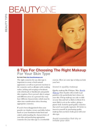 BEAUTYONE
BEAUTY TIPS




               8 Tips For Choosing The Right Makeup
               For Your Skin Type
               By Linda Frisby http://beneﬁtmakeups.com

               The right cosmetics for any skin type is         exercise. Here are some tips to help you look
               important to create a fresh natural              your best.
               appearance as well as to prevent reactions to
               the cosmetics such as allergies with resulting   Invest in quality makeup
               rashes, itching and weeping or breakouts         Quality makeup like Clinique, Mac, Beneﬁt
               with whiteheads or blackheads and painful        Makeup, Estee Lauder often tends to get
               skin eruptions. Every person's skin is unique    painful to the pocketbook, but it shows on
               and different areas on a person's face may       your skin. Cheap makeup can cake or slide
               have different characteristics which must be     on your skin and isn't as likely to blend. It is
               taken into consideration when choosing           more likely to sit on the surface, giving a
               appropriate cosmetics.                           plastic look. Look for good quality cosmetics
               If you've been disappointed when your            that aren't necessarily expensive. It's better to
               powder eye shadow creases and slides before      invest in yourself by purchasing quality
               lunch or your foundation looks lined and         makeup that you know looks great with your
               caked, understanding the characteristics of      skin type.
               your skin and purchasing appropriate
               cosmetics for your skin type is a worthwhile     Avoid cosmetics that dry or
                                                                irritate your skin

   1
 