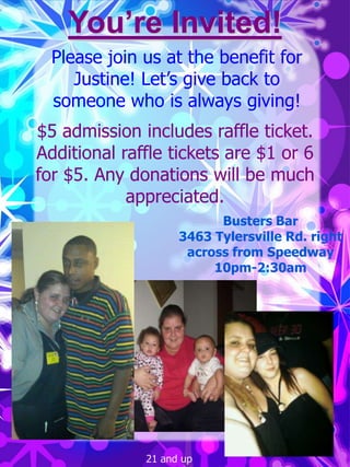 You’re Invited!
  Please join us at the benefit for
     Justine! Let’s give back to
  someone who is always giving!
$5 admission includes raffle ticket.
Additional raffle tickets are $1 or 6
for $5. Any donations will be much
            appreciated.
                          Busters Bar
                    3463 Tylersville Rd. right
                     across from Speedway
                         10pm-2:30am




              21 and up
 