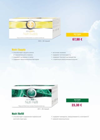 Nutri Supply
                                                                                № 10201



                                600 г, 30 порций
                                                                              67,90 €


Nutri Supply
• способствует защите клеток                       • источник энзимов
 от окислительного стресса                         • содержит антиоксиданты
• содержит витамины и селен                        • содержит балластные вещества
• содержит молочнокислые бактерии                  • с приятным апельсиновым вкусом




                                                                               Nutri Refill
                                                                                № 10204


                                                                              23,30 €
                               201 г, 30 порций


Nutri Refill
• способствует сохранению нормальной               • содержит минералы, микроэлементы и витамин D
 костной структуры                                 • свежий лимонный вкус
 