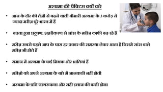 अ्थमा की रैठटटस टयं करे
• आज क
े दौर की िेज़ी से बढ़ने वाली बीमारी अ्थमा क
े 3 करोड़ से
्यादा मरीज़ पूरे भारि मं हं
• बढ़िा हुआ रदुषण, शहरीकरण से सांस क
े मरीज़ काफी बढ़ रहे हं
• मरीज़ सबसे पहले आप क
े पास हर रकार की सम्या लेकर आिा है ठजसमे सांस वाले
मरीज़ भी होिे हं
• समाज मं अ्थमा क
े कई ठमथक और ्ांठियां हं
• मरीज़ो को अपने अ्थमा क
े बारे मं जानकारी नहं होिी
• अ्थमा क
े रठि जागूकिा और सही इलाज की कमी होना
 