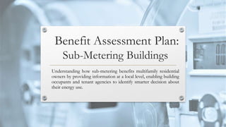 Benefit Assessment Plan:
Sub-Metering Buildings
Understanding how sub-metering benefits multifamily residential
owners by providing information at a local level, enabling building
occupants and tenant agencies to identify smarter decision about
their energy use.
 