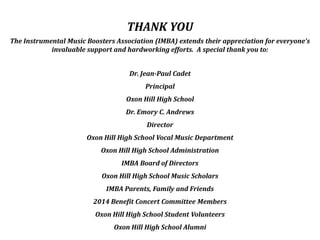 THANK YOU
The Instrumental Music Boosters Association (IMBA) extends their appreciation for everyone’s
invaluable support and hardworking efforts. A special thank you to:
Dr. Jean-Paul Cadet
Principal
Oxon Hill High School
Dr. Emory C. Andrews
Director
Oxon Hill High School Vocal Music Department
Oxon Hill High School Administration
IMBA Board of Directors
Oxon Hill High School Music Scholars
IMBA Parents, Family and Friends
2014 Benefit Concert Committee Members
Oxon Hill High School Student Volunteers
Oxon Hill High School Alumni
 