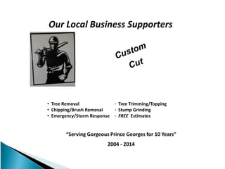 Our Local Business Supporters
“Serving Gorgeous Prince Georges for 10 Years”
2004 - 2014
• Tree Removal · Tree Trimming/Topping
• Chipping/Brush Removal · Stump Grinding
• Emergency/Storm Response · FREE Estimates
 