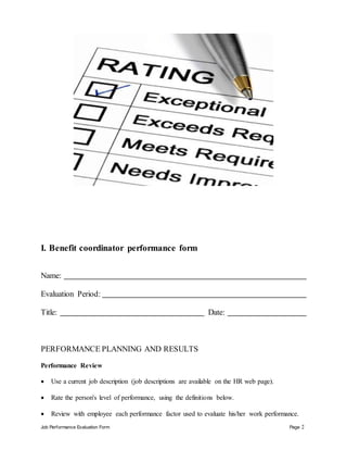 Job Performance Evaluation Form Page 2
I. Benefit coordinator performance form
Name:
Evaluation Period:
Title: Date:
PERFORMANCE PLANNING AND RESULTS
Performance Review
 Use a current job description (job descriptions are available on the HR web page).
 Rate the person's level of performance, using the definitions below.
 Review with employee each performance factor used to evaluate his/her work performance.
 